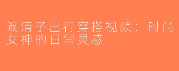 阚清子出行穿搭视频：时尚女神的日常灵感