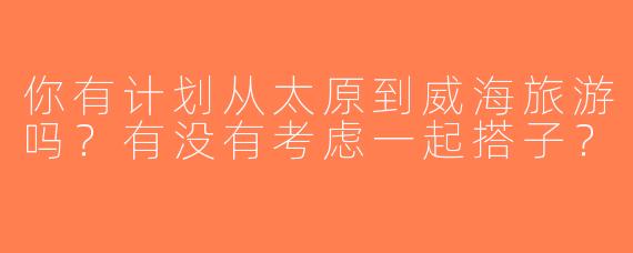 你有计划从太原到威海旅游吗？有没有考虑一起搭子？