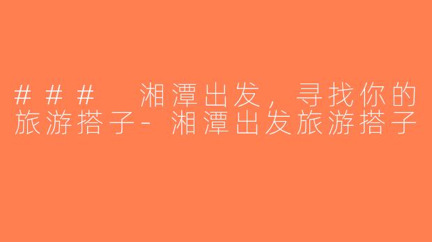 ### 湘潭出发，寻找你的旅游搭子-湘潭出发旅游搭子