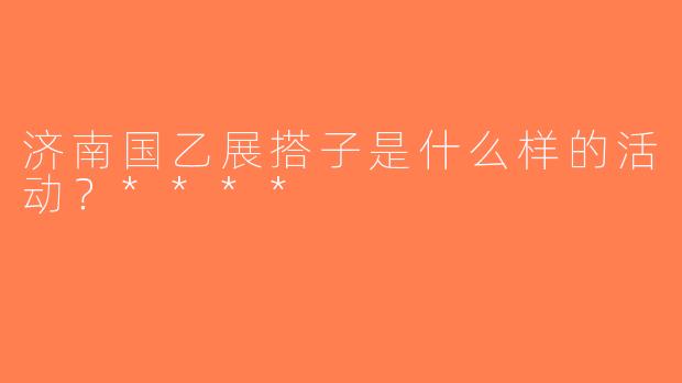 济南国乙展搭子是什么样的活动？****