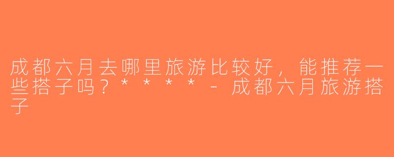 成都六月去哪里旅游比较好，能推荐一些搭子吗？****-成都六月旅游搭子