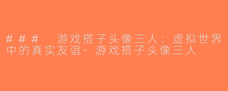 ### 游戏搭子头像三人：虚拟世界中的真实友谊-游戏搭子头像三人