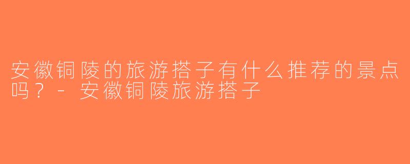 安徽铜陵的旅游搭子有什么推荐的景点吗？-安徽铜陵旅游搭子