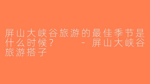 屏山大峡谷旅游的最佳季节是什么时候？  -屏山大峡谷旅游搭子