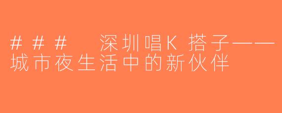 ### 深圳唱K搭子——城市夜生活中的新伙伴