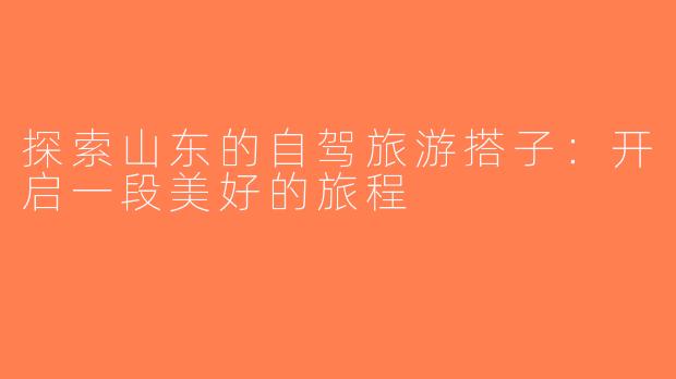 探索山东的自驾旅游搭子：开启一段美好的旅程