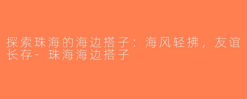 探索珠海的海边搭子：海风轻拂，友谊长存-珠海海边搭子
