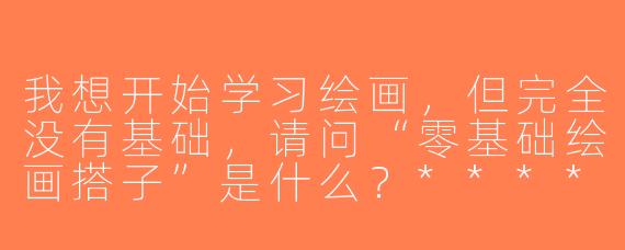 我想开始学习绘画，但完全没有基础，请问“零基础绘画搭子”是什么？****