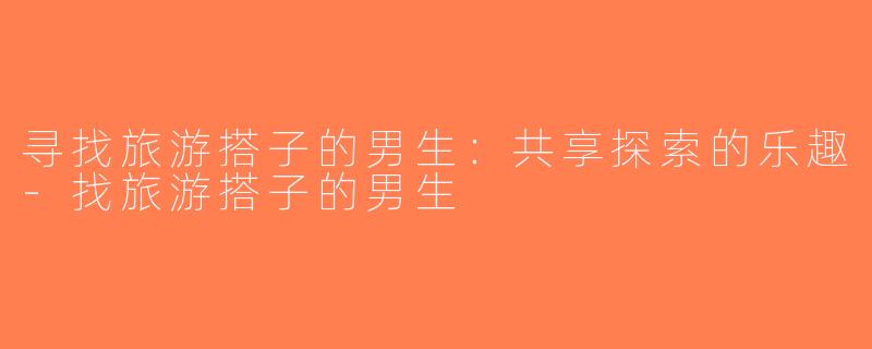 寻找旅游搭子的男生：共享探索的乐趣-找旅游搭子的男生