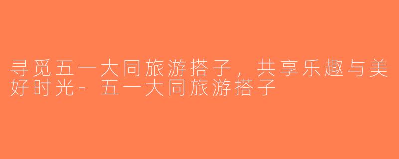 寻觅五一大同旅游搭子，共享乐趣与美好时光-五一大同旅游搭子