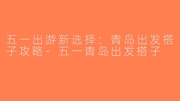 五一出游新选择：青岛出发搭子攻略-五一青岛出发搭子