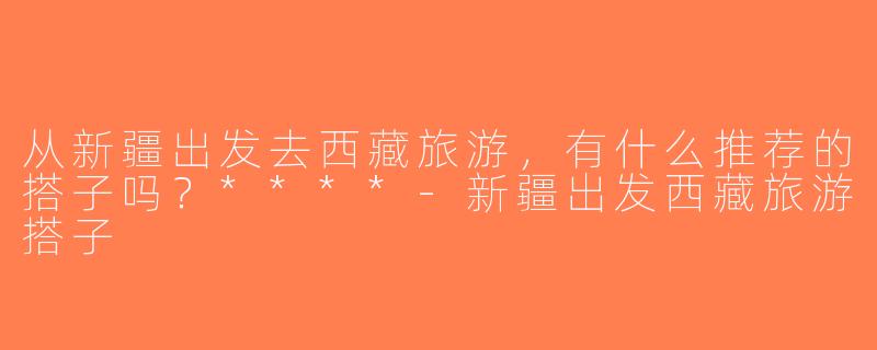 从新疆出发去西藏旅游，有什么推荐的搭子吗？****-新疆出发西藏旅游搭子