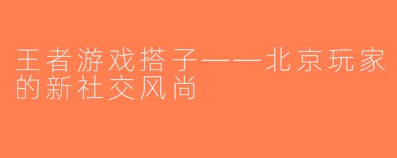 王者游戏搭子——北京玩家的新社交风尚