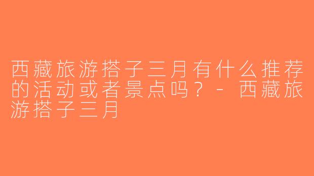 西藏旅游搭子三月有什么推荐的活动或者景点吗？-西藏旅游搭子三月