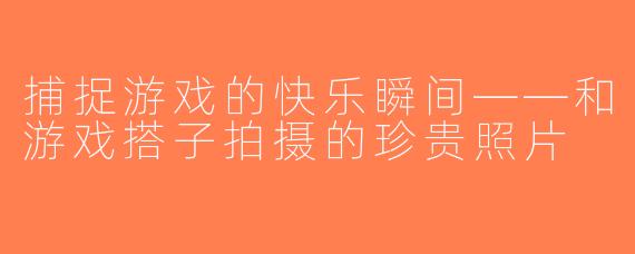 捕捉游戏的快乐瞬间——和游戏搭子拍摄的珍贵照片