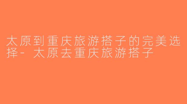 太原到重庆旅游搭子的完美选择-太原去重庆旅游搭子