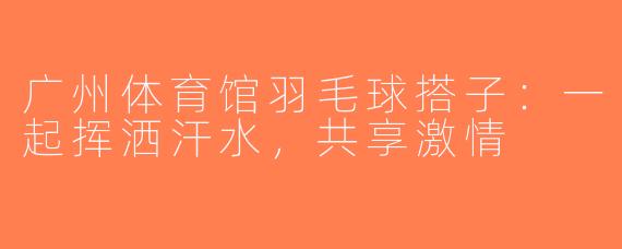 广州体育馆羽毛球搭子：一起挥洒汗水，共享激情