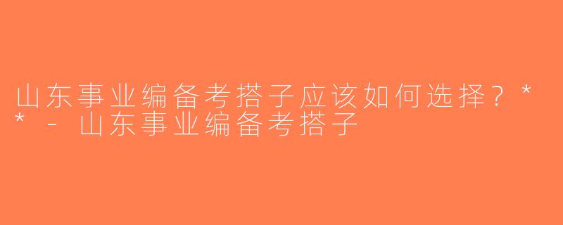 山东事业编备考搭子应该如何选择？**-山东事业编备考搭子