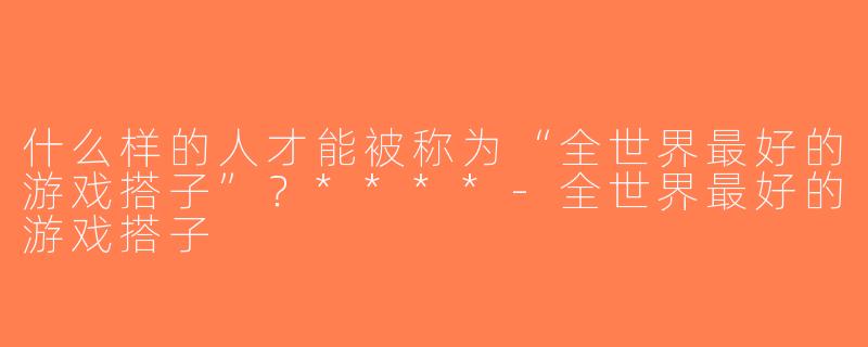 什么样的人才能被称为“全世界最好的游戏搭子”？****-全世界最好的游戏搭子