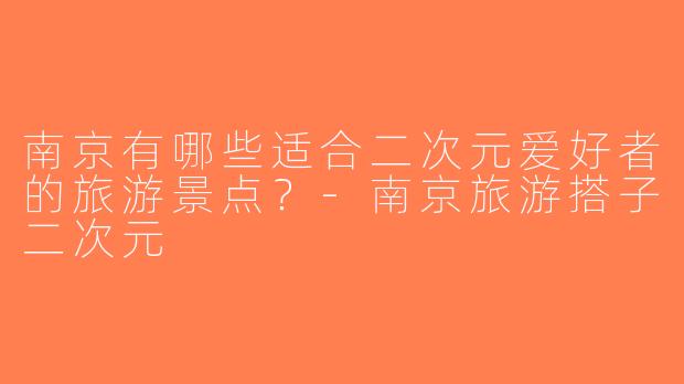 南京有哪些适合二次元爱好者的旅游景点？-南京旅游搭子二次元