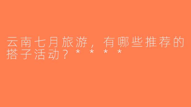 云南七月旅游，有哪些推荐的搭子活动？****
