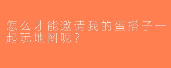 怎么才能邀请我的蛋搭子一起玩地图呢？