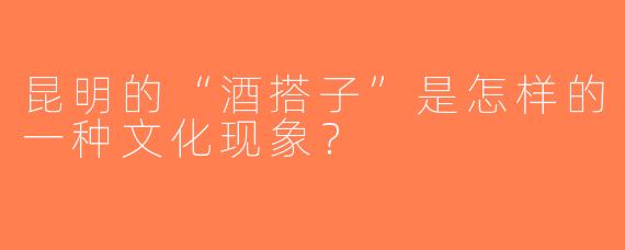 昆明的“酒搭子”是怎样的一种文化现象？