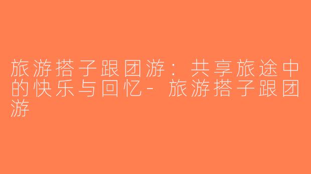 旅游搭子跟团游：共享旅途中的快乐与回忆-旅游搭子跟团游