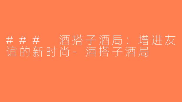 ### 酒搭子酒局：增进友谊的新时尚-酒搭子酒局