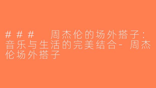 ### 周杰伦的场外搭子：音乐与生活的完美结合-周杰伦场外搭子
