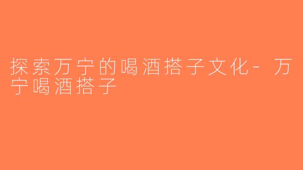 探索万宁的喝酒搭子文化-万宁喝酒搭子