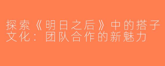 探索《明日之后》中的搭子文化：团队合作的新魅力