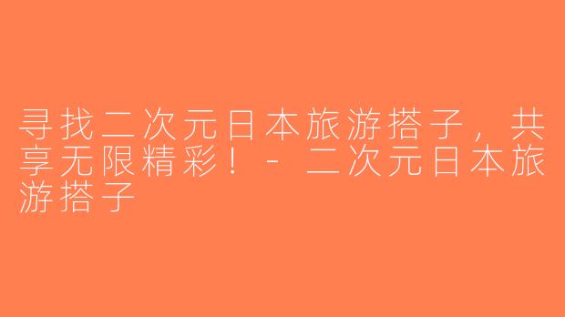 寻找二次元日本旅游搭子，共享无限精彩！-二次元日本旅游搭子