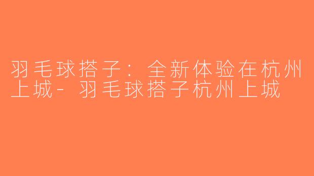 羽毛球搭子：全新体验在杭州上城-羽毛球搭子杭州上城