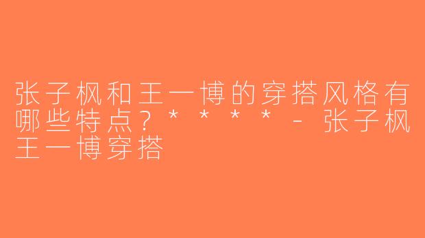 张子枫和王一博的穿搭风格有哪些特点？****-张子枫王一博穿搭
