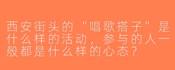 西安街头的“唱歌搭子”是什么样的活动，参与的人一般都是什么样的心态？