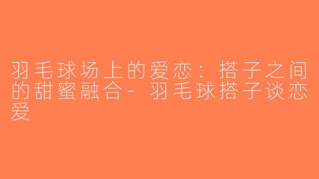 羽毛球场上的爱恋：搭子之间的甜蜜融合-羽毛球搭子谈恋爱