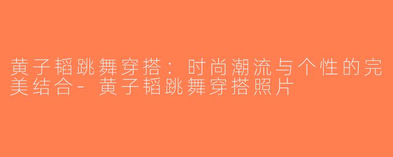 黄子韬跳舞穿搭：时尚潮流与个性的完美结合-黄子韬跳舞穿搭照片