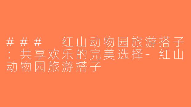 ### 红山动物园旅游搭子：共享欢乐的完美选择-红山动物园旅游搭子
