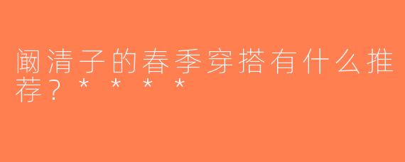 阚清子的春季穿搭有什么推荐？****