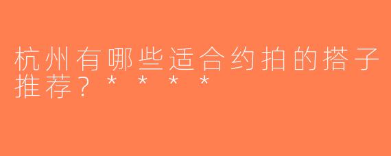 杭州有哪些适合约拍的搭子推荐？****