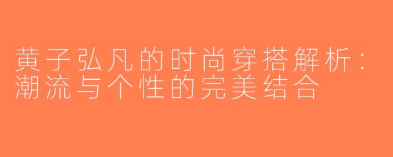 黄子弘凡的时尚穿搭解析：潮流与个性的完美结合