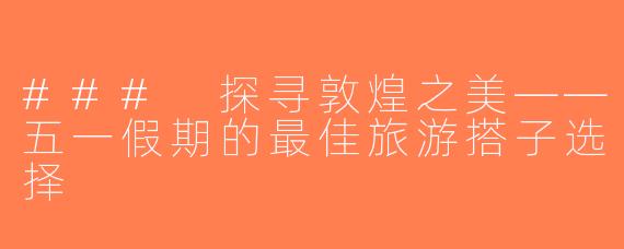 ### 探寻敦煌之美——五一假期的最佳旅游搭子选择