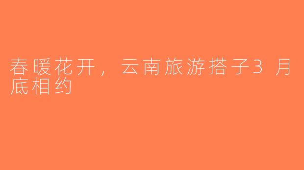 春暖花开，云南旅游搭子3月底相约
