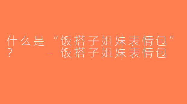 什么是“饭搭子姐妹表情包”？  -饭搭子姐妹表情包