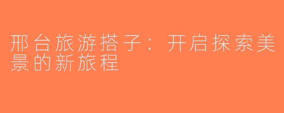 邢台旅游搭子：开启探索美景的新旅程