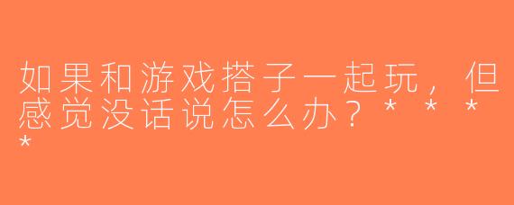 如果和游戏搭子一起玩，但感觉没话说怎么办？****
