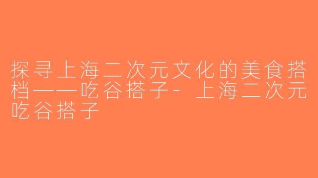 探寻上海二次元文化的美食搭档——吃谷搭子-上海二次元吃谷搭子