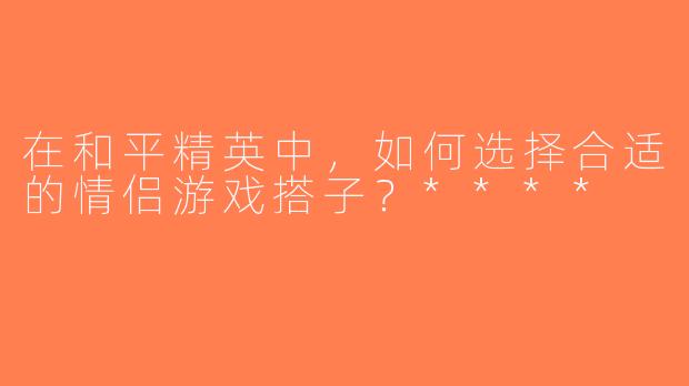 在和平精英中，如何选择合适的情侣游戏搭子？****