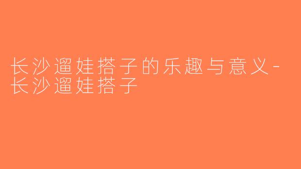 长沙遛娃搭子的乐趣与意义-长沙遛娃搭子